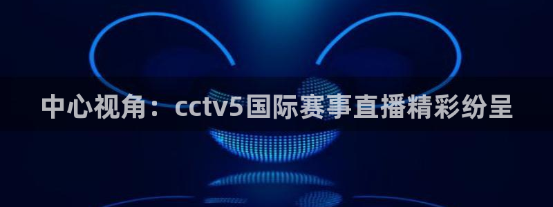 看球吧雨燕直播：中心视角：cctv5国际赛事直播精彩纷呈